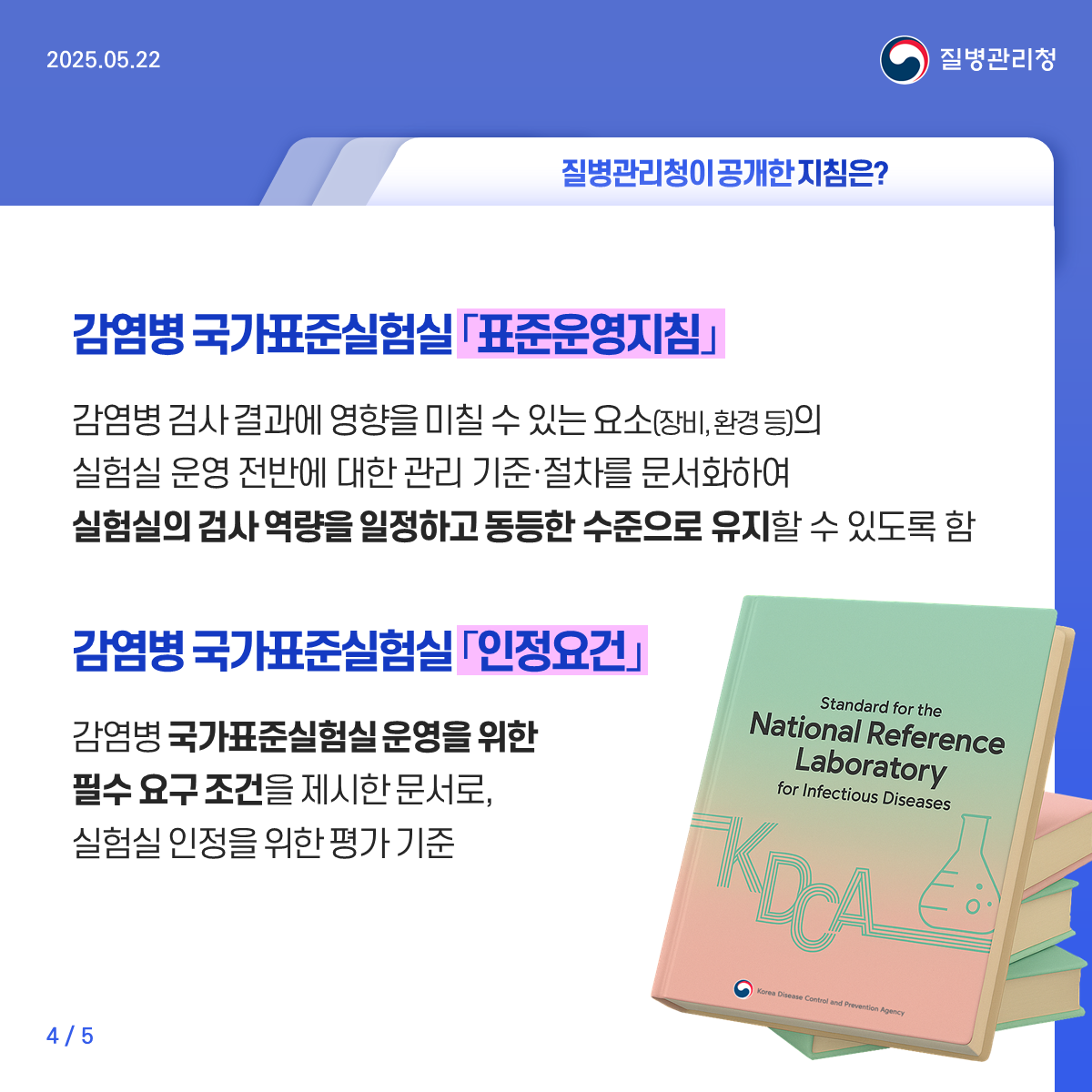 감염병 국가표준실험실 「표준운영지침」 감염병 검사 결과에 영향을 미칠 수 있는 요소(장비, 환경 등)의 실험실 운영 전반에 대한 관리 기준·절차를 문서화하여 실험실의 검사 역량을 일정하고 동등한 수준으로 유지할 수 있도록 함 감염병 국가표준실험실 「인정요건」 감염병 국가표준실험실 운영을 위한 필수 요구 조건을 제시한 문서로, 실험실 인정을 위한 평가 기준
